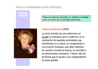Virginia Henderson
Virginia Henderson (1955)
La única función de una enfermera es
Todas las teóricas coinciden en señalar el cuidado
como el centro de la actividad enfermera
TEMA 8 LA ENFERMERIA COMO PROFESION
La única función de una enfermera es
ayudar al individuo sano y enfermo, en la
realización de aquellas actividades que
contribuyan a su salud, su recuperación o
una muerte tranquila, que éste realizaría
sin ayuda si tuviese la fuerza, la voluntad y
el conocimiento necesario. Y hacer esto de
tal forma que le ayude a ser independiente
lo antes posible.
 