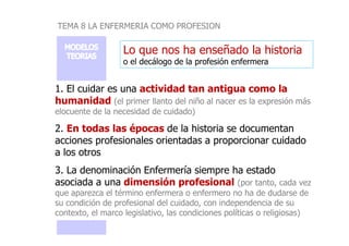 TEMA 8 LA ENFERMERIA COMO PROFESION
Lo que nos ha enseñado la historia
o el decálogo de la profesión enfermera
1. El cuidar es una actividad tan antigua como la
humanidad (el primer llanto del niño al nacer es la expresión más
elocuente de la necesidad de cuidado)
2. En todas las épocas de la historia se documentan
2. En todas las épocas de la historia se documentan
acciones profesionales orientadas a proporcionar cuidado
a los otros
3. La denominación Enfermería siempre ha estado
asociada a una dimensión profesional (por tanto, cada vez
que aparezca el término enfermera o enfermero no ha de dudarse de
su condición de profesional del cuidado, con independencia de su
contexto, el marco legislativo, las condiciones políticas o religiosas)
 
