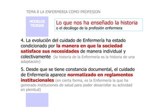 TEMA 8 LA ENFERMERIA COMO PROFESION
Lo que nos ha enseñado la historia
o el decálogo de la profesión enfermera
4. La evolución del cuidado de Enfermería ha estado
condicionado por la manera en que la sociedad
satisface sus necesidades de manera individual y
colectivamente (la historia de la Enfermería es la historia de una
colectivamente (la historia de la Enfermería es la historia de una
adaptación)
5. Desde que se tiene constancia documental, el cuidado
de Enfermería aparece normatizado en reglamentos
institucionales (en cierta forma, es la Enfermería la que ha
generado instituciones de salud para poder desarrollar su actividad
en plenitud)
 