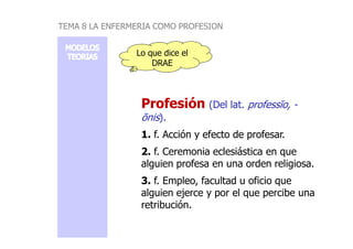 Lo que dice el
DRAE
Profesión
Profesión (Del lat. professĭo, -
ōnis).
TEMA 8 LA ENFERMERIA COMO PROFESION
1. f. Acción y efecto de profesar.
2. f. Ceremonia eclesiástica en que
alguien profesa en una orden religiosa.
3. f. Empleo, facultad u oficio que
alguien ejerce y por el que percibe una
retribución.
 