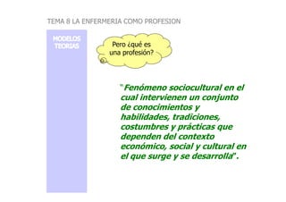 Pero ¿qué es
una profesión?
“Fenómeno sociocultural en el
cual intervienen un conjunto
TEMA 8 LA ENFERMERIA COMO PROFESION
cual intervienen un conjunto
de conocimientos y
habilidades, tradiciones,
costumbres y prácticas que
dependen del contexto
económico, social y cultural en
el que surge y se desarrolla”.
 