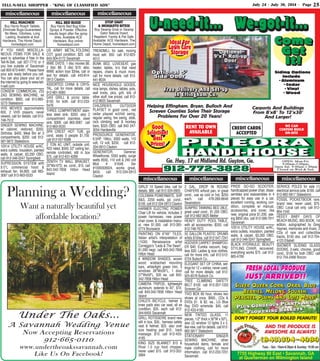 TELL-N-SELL SHOPPER - “KING OF CLASSIFIED ADS” July 24 - July 30, 2014 - Page 25
miscellaneous
RENT TO OWN
AVAILABLE
CREDIT CARDS
ACCEPTED
WE CAN
CUSTOM BUILD
ON-SITE
PINEORA
HANDI-HOUSE
PINEORA
HANDI-HOUSE
Ga. Hwy. 17 at Midland Rd. Guyton, Ga.
912-772-3828912-772-3828
Helping Effingham, Bryan, Bulloch And
Screven Counties Solve Their Storage
Problems For Over 20 Years!
OPEN: Mon-Fri.
9:00am-5:00pm;
Open Sat. 9:00am-1:00pm
Closed on Wed.& Sun.
Siding Options
Include
•Aluminum
•Cedar
•Vinyl
•Wood
U-need-it... We-got-it...U-need-it... We-got-it...U-need-it... We-got-it...
Good
Selection!
Best
Prices!
Good
Selection!
Best
Prices!
Free Delivery And Set-up
In Effingham Co.
Free Delivery And Set-upFree Delivery And Set-up
In Effingham Co.In Effingham Co.
Come
Get
It!
ComeCome
GetGet
It!It!
Carports And Buildings
From 8’x8’ To 12’x30’
And Larger!
Ideal For
Lawn Care
Storage
Ideal For
Lawn Care
Storage Optional
9’x7’ Roll-up
Door
OptionalOptional
9’x7’ Roll-up9’x7’ Roll-up
DoorDoor
Optional 5’
Side Door
Optional 5’Optional 5’
Side DoorSide Door
Planning a Wedding?
Want a naturally beautiful yet
affordable location?
Under The Oaks...
A Savannah Wedding Venue
Now Accepting Reservations
912-665-0110
www.undertheoakssavannah.com
Like Us On Facebook!
(843)304-4989(843)304-4989(843)304-4989
Tues. - Sat.: 10am-6:30pm & Sunday: 10:00 am
7755 Highway 80 East • Savannah, GA
at Quarterman on Wilmington Island
AND THE PRODUCE IS
AWESOME AS ALWAYS!
PLUS GORGEOUS PLANTS AND
FLOWERING BASKETS
PLUS GORGEOUS PLANTS AND
PLUS GORGEOUS PLANTS AND
FLOWERING BASKETS
FLOWERING BASKETS
FRESH LOCAL PRODUCEFRESH LOCAL PRODUCE
JUST ARRIVED!!JUST ARRIVED!!
SILVER QUEEN CORN, OKRA, BLUE
BERRIES, MELONS, SQUASH,
PEACHES, PLUMS AND LOTS MORE!
SILVER QUEEN CORN, OKRA, BLUESILVER QUEEN CORN, OKRA, BLUE
BERRIES, MELONS, SQUASH,BERRIES, MELONS, SQUASH,
PEACHES, PLUMS AND LOTS MORE!PEACHES, PLUMS AND LOTS MORE!
DON’T FORGET YOUR BOILED PEANUTS!
miscellaneous miscellaneous
miscellaneous miscellaneous miscellaneous miscellaneous
KILL ROACHES!
Buy Harris Roach Tablets.
Eliminate Bugs-Guaranteed.
No Mess, Odorless, Long
Lasting, Available at Ace
Hardware, The Home Depot,
homedepot.com
KILL BED BUGS!
Buy Harris Bed Bug Killer
Sprays & Powder. Effective
results begin after the spray
dries. Available ACE
Hardware. Buy online:
homedepot.com
STOP GNAT
& MOSQUITO BITES!
Buy Swamp Gnat or Swamp
Gator Natural Insect
Repellent. Family & Pet Safe.
Available: ACE Hardware, The
Home Depot, homedepot.com
IF YOU HAVE MISCELLA-
NEOUS ITEMS FOR SALE &
want to advertise it free in the
Tell-N-Sell, call 927-7710 or if
you live outside of Savannah
call 800-673-6481. Please have
your ads ready before you call.
You can also place your ad on
the internet by going to www.tell-
n-sell.com
CONSEW COMMERCIAL ZIG
ZAG SEWING MACHINE, ex
condition. $800. call 912-865-
5273 Statesboro
VHS MOVIES approximately
600, 2 VHS players, never
viewed, call for details. call 912-
748-7512
SINGER SEWING MACHINE,
w/ cabinet, restored, $350,
Shifrobe, $400, Meal Bin w/ 3
compartments, $250. call 912-
587-5872 Statesboro
10X14 UTILITY HOUSE w/AC,
extra outlets, insulation, painted
walls, & carpet, $3,200 OBO.
call 912-346-3247 Springfield
SUPRESSION SYSTEM with
9.5"L commercial hood &
exhaust fan. $4,800. call 663-
3087 call 912-663-0533
US ARMY METAL FOLDING
COT, good condition. $25. call
843-304-0172 Savannah
WWE DVD'S, 1 disc movies $6;
2 disc $8; 3 disc $10; also,
WWE action toys $3/ea, call or
text for details. call 443-814-
0913 Claxton
ASSORTED CHINA & CRYS-
TAL, call for more details. call
912-661-0083
GAS GRILL & picnic table.
$150. for both. call 912-233-
6476
THREE COMPARTMENT stain-
less steel sink. $350. also 2
compartment stainless steel
sink. $300. call 663-3087 call
912-663-0533
SPA CREST HOT TUB, gd
cond, seats 5 people $1,750.
call 912-557-6588
2 TON AC UNIT, outside unit,
R22 rated, $500; 52" ceiling fan,
remote controlled, still in box
$75. call 912-631-6289
ZENITH TV WALL BRACKET,
20"Wx10"D, ex. cond., $15. call
843-342-7858 Hilton Head
Island
TREADMILL for sale, moving
must sell. $50. call 912-925-
4512
BUNK BED, LOVESEAT, gas
heater, tables, tv's that need
repairs, chairs & muck more,
call for more details. call 912-
441-8034
NICE HOUSEHOLD GOODS,
nice lamps, dishes, tables, pots,
wall knots, pics, grill, lots of
other stuff, low priced. call 912-
412-9625 Savannah
CHILDREN'S OUTDOOR
PLAYSET in good cond., red
cedar playset w/child swing,
regular swing, tire swing, slide,
rock climbing wall & monkey
bars, $325 OBO. call 843 247-
3054 Hardeeville
PROSOURCE GENERATOR.
6.5HP, 196cc, 3000 watts, 110
volt, 12 volt, $250. call 912-
334-0913 Claxton
GENERATOR, Generac
Wheelhorse, 5550 watts, surge
watts 8550, 110 volt & 240 volt
Mod # 01646. Ser
#1009306924, works great,
$450. call 912-334-0913
Claxton
GIRLS' 10 Speed bike, call for
details. $80. call 912-324-2605
COLEMAN POWERMATE, 5HP
B&S, 2250 watts, gd. cond.,
$100. call 912-334-0913 Claxton
HARMER ELECTRIC POWER
Chair Lift for vehicle, includes 2
power harnesses, new power
chair cover, & installation manu-
al, new $1,500. call 912-265-
0774 Brunswick
PAINTING ON 6"X6" TILES,
Italian artist's interpretation of
(1530) Renaissance artist
Correggio's "Leda & The Swan",
$1,000 nego. call 843-342-7858
Hilton Head
6 WINDOW SHADES, woven
wood, w/attached mounting
bars, white/light green trim, 5
windows 38"Wx56"L, 1 door
27"Wx59"L, $35 ea. call 843-
342-7858 Hilton Head
CAMERA TRIPOD, lightweight
aluminum, extends to 45", $10.
call 843-342-7858 Hilton Head
Island
CHILD'S BICYCLE, helmet &
knee pads also car seat, all ex
condition. $35. each call 912-
344-6455 Savannah
GRILL ROTISSERIE brand new
still in box. $30., harness safety
vest & helmet. $25. also over
size heating pad $10., back
massage. $10. call 912-433-
4185
KING SIZE BLANKET $15 &
Rival 1.5 cup food chopper,
never used $15. call 912-352-
3994
2 GAL. DROP IN ROUND
CHAFERS w/food pan, in great
cond., use as cold or hot, $250
each. call 478-289-8646
Swainsboro
SUNPRO TANNING BED 28LE,
great used cond., $1,200 OBO.
call 912-682-3625 Metter
HEAVY DUTY POOL TABLE,
with all accessories. $250. call
912-748-7672
55 GALLON PLASTIC DRUMS
w/lids $10/ea. call 912-547-7241
HOOVER CARPET SHAMPOO-
ER $40; Eureka vacuum, bag-
less $30; Ladies lg size clothes,
call for more info. call 912-512-
0724 Bulloch Co.
ELEGANT SET OF CHINA, set-
tings for 12 + extras, never used,
call for more details. call 912-
925-6578 Bulloch Co.
TREE CLIMBING SAFETY
BELT $100. call 912-207-1333
Screven,Ga
TIVO BOX 80 hour, shows two
shows at once. $900., CDs &
DVDs $1. & $2. ea., LG Blue
Ray DVD w/remote. $45. call
912-433-4185
NEW TINTED GLASS, 11
pieces, 1/2" thick x 30"W x 50"L,
also (2) window 12 lights 3 x 5,
like new, call for details. call 912-
682-5817 Statesboro
STATIONARY SINGER
SEWING MACHINE, other
household items, female and
male clothing, call for more
information. call 912-233-7231
Savannah
PRIDE GO-GO SCOOTER,
handicapped power chair, disas-
sembles and reassembles in 4
pieces for easy use in a car,
excellent running, working con-
dition, complete w/ manual,
accessories, and cover, like
new, original price $1,200, ask-
ing $850 obo. call 912-598-7911
Savannah
10X14 UTILITY HOUSE w/AC,
extra outlets, insulation, painted
walls, & carpet, $3,200 OBO.
call 912-346-3247 Springfield
BLACK HYDRAULIC BEAUTY
STYLING CHAIR, recovered,
everything works $75. call 912-
865-4709
SERVICE POLES for sale (1)
electrical service pole. $100. call
912-682-5817 Statesboro
FOSSIL POCKETBOOK rare,
brand new, never used, $75.
OBO. Local call only. call 912-
964-1545
HEEEY BABY DAYS OF
BEACH MUSIC, BIG BOOK, 1st
edition, autographed by Greg
Haynes, memories and music, 2
CDs of rare and collectible
tracks, $150 obo. call 912-704-
4123 Ellabell
SHOWER SLIDING GLASS
DOORS, 2-sets, chrome, good
cond., $100 for both OBO. call
912-754-2468 Rincon
 
