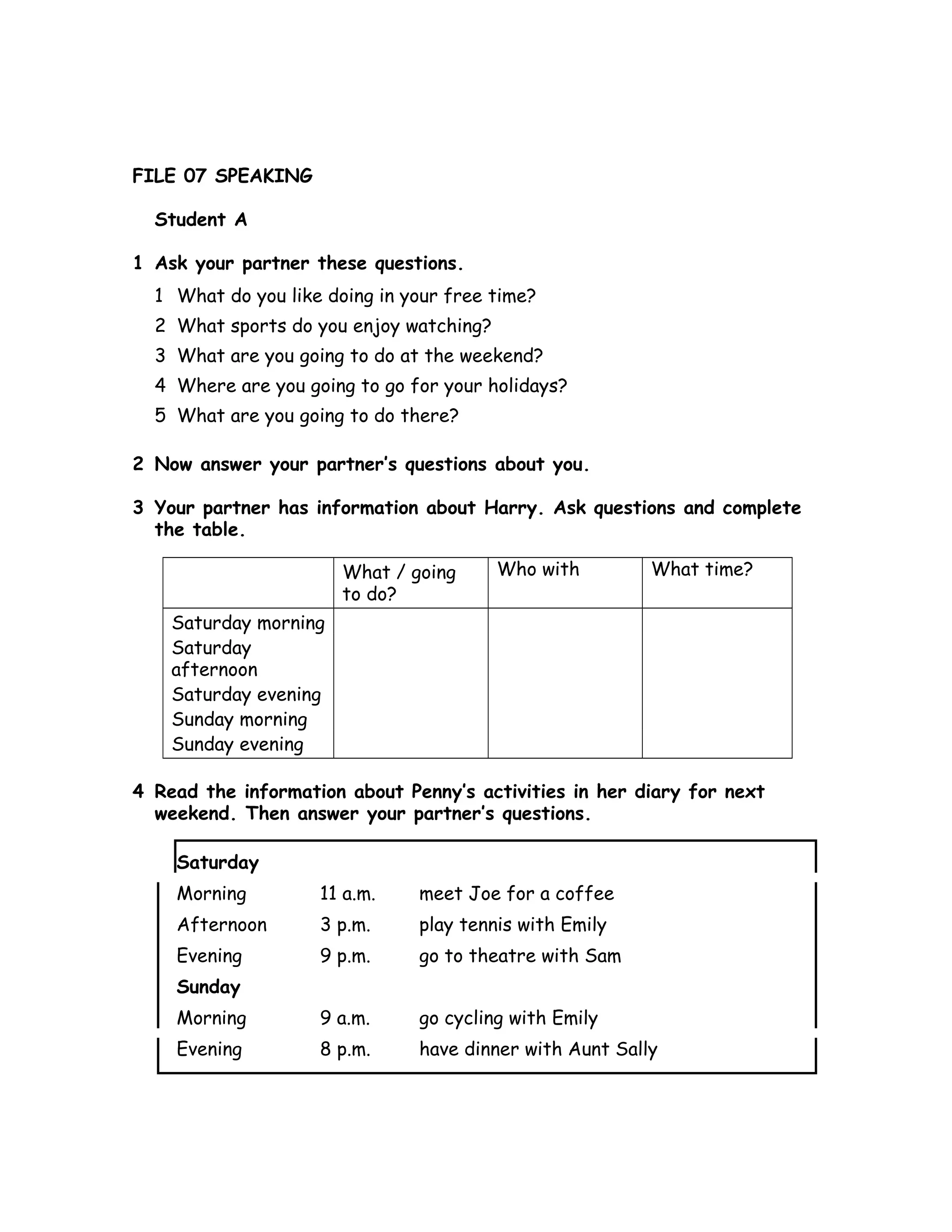 FILE 07 SPEAKING
Student A
1 Ask your partner these questions.
1 What do you like doing in your free time?
2 What sports do you enjoy watching?
3 What are you going to do at the weekend?
4 Where are you going to go for your holidays?
5 What are you going to do there?
2 Now answer your partner’s questions about you.
3 Your partner has information about Harry. Ask questions and complete
the table.
What / going
to do?
Who with What time?
Saturday morning
Saturday
afternoon
Saturday evening
Sunday morning
Sunday evening
4 Read the information about Penny’s activities in her diary for next
weekend. Then answer your partner’s questions.
Saturday
Morning 11 a.m. meet Joe for a coffee
Afternoon 3 p.m. play tennis with Emily
Evening 9 p.m. go to theatre with Sam
Sunday
Morning 9 a.m. go cycling with Emily
Evening 8 p.m. have dinner with Aunt Sally