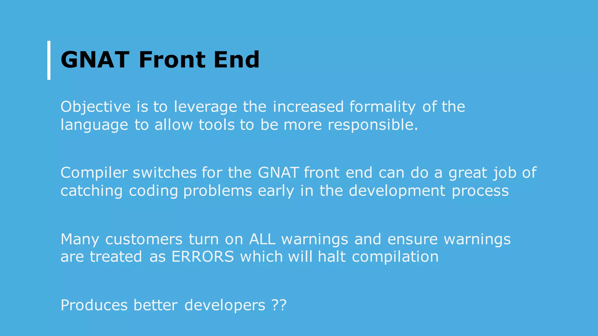 GNAT Front End
Objective is to leverage the increased formality of the
language to allow tools to be more responsible.
Compiler switches for the GNAT front end can do a great job of
catching coding problems early in the development process
Many customers turn on ALL warnings and ensure warnings
are treated as ERRORS which will halt compilation
Produces better developers ??
 