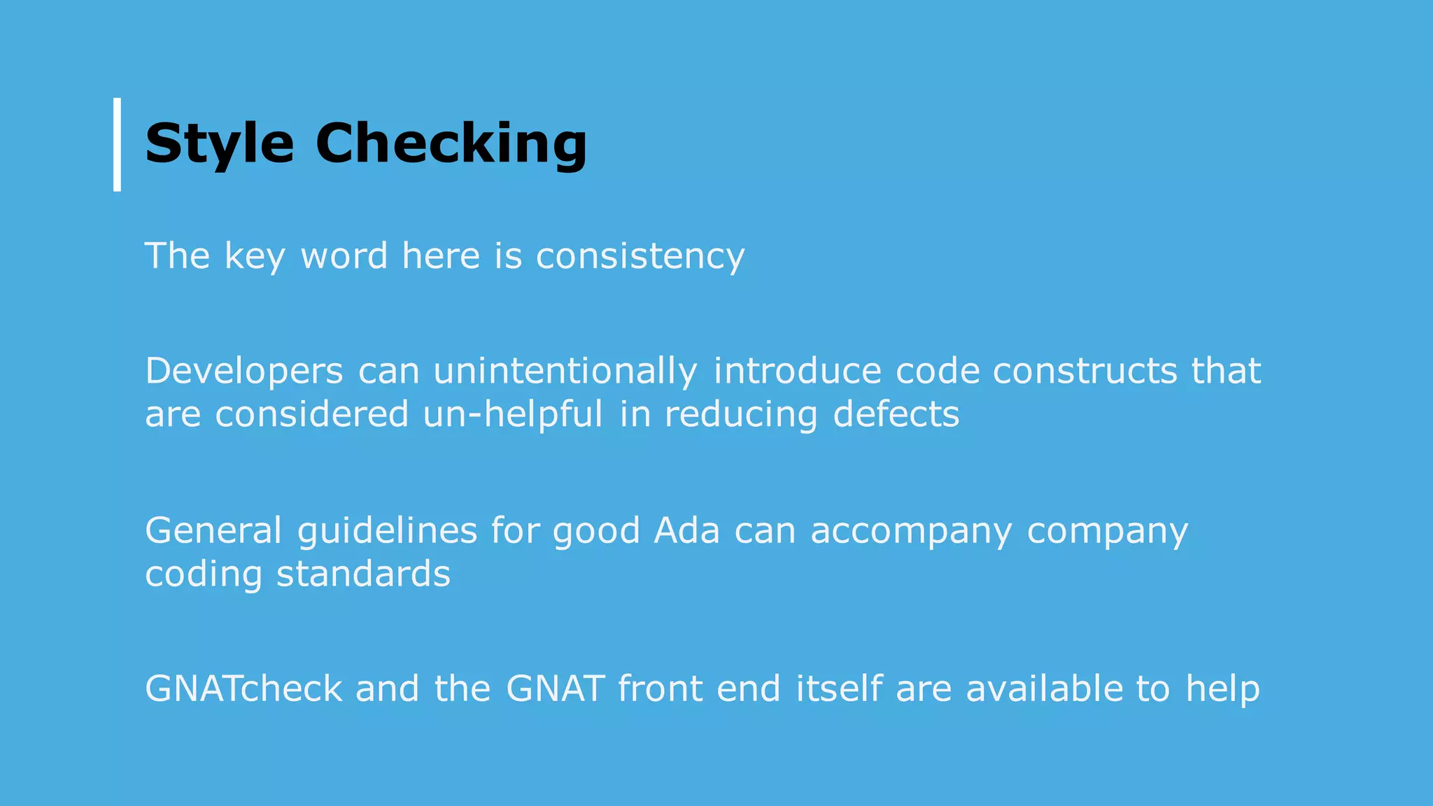 Style Checking
The key word here is consistency
Developers can unintentionally introduce code constructs that
are considered un-helpful in reducing defects
General guidelines for good Ada can accompany company
coding standards
GNATcheck and the GNAT front end itself are available to help
 