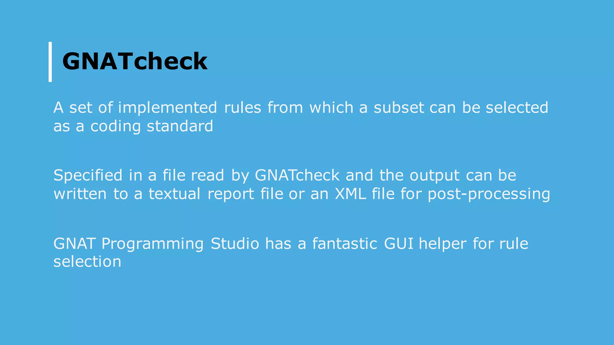 GNATcheck
A set of implemented rules from which a subset can be selected
as a coding standard
Specified in a file read by GNATcheck and the output can be
written to a textual report file or an XML file for post-processing
GNAT Programming Studio has a fantastic GUI helper for rule
selection
 