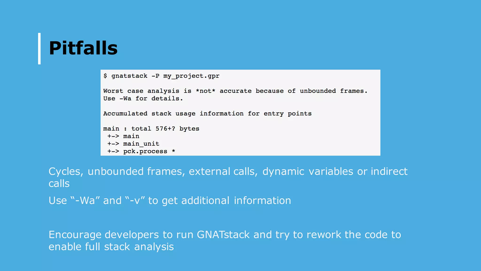 Pitfalls
Cycles, unbounded frames, external calls, dynamic variables or indirect
calls
Use “-Wa” and “-v” to get additional information
Encourage developers to run GNATstack and try to rework the code to
enable full stack analysis
 