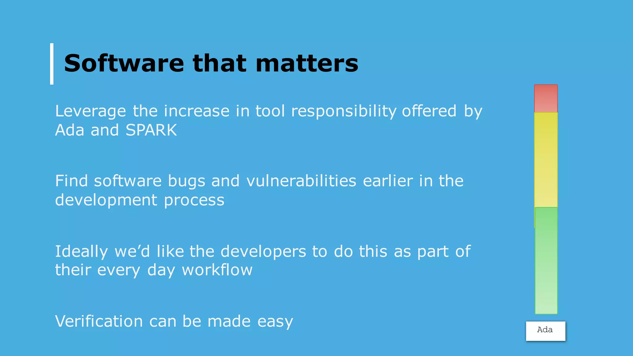 Software that matters
Leverage the increase in tool responsibility offered by
Ada and SPARK
Find software bugs and vulnerabilities earlier in the
development process
Ideally we’d like the developers to do this as part of
their every day workflow
Verification can be made easy Ada
 