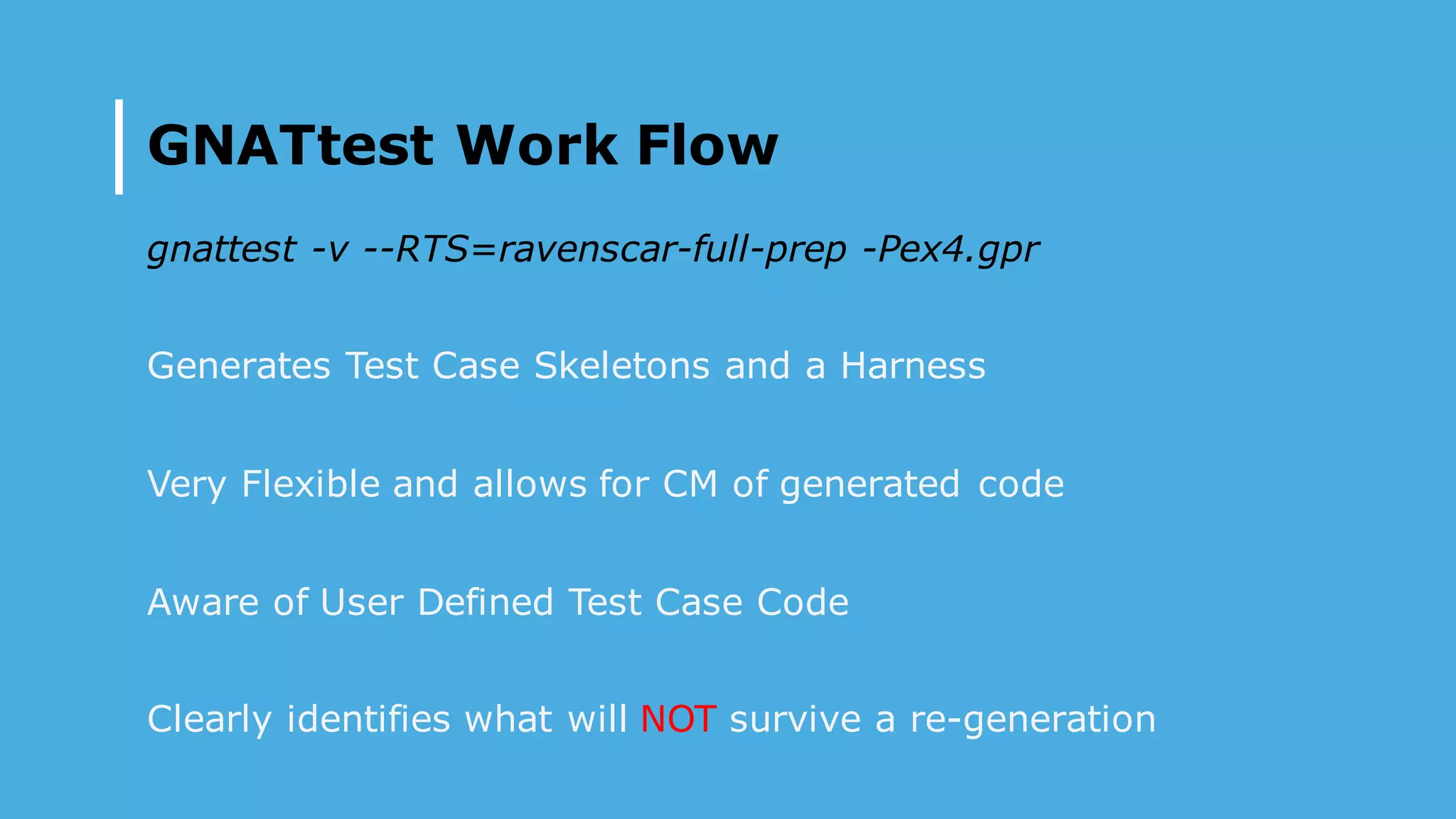 GNATtest Work Flow
gnattest -v --RTS=ravenscar-full-prep -Pex4.gpr
Generates Test Case Skeletons and a Harness
Very Flexible and allows for CM of generated code
Aware of User Defined Test Case Code
Clearly identifies what will NOT survive a re-generation
 