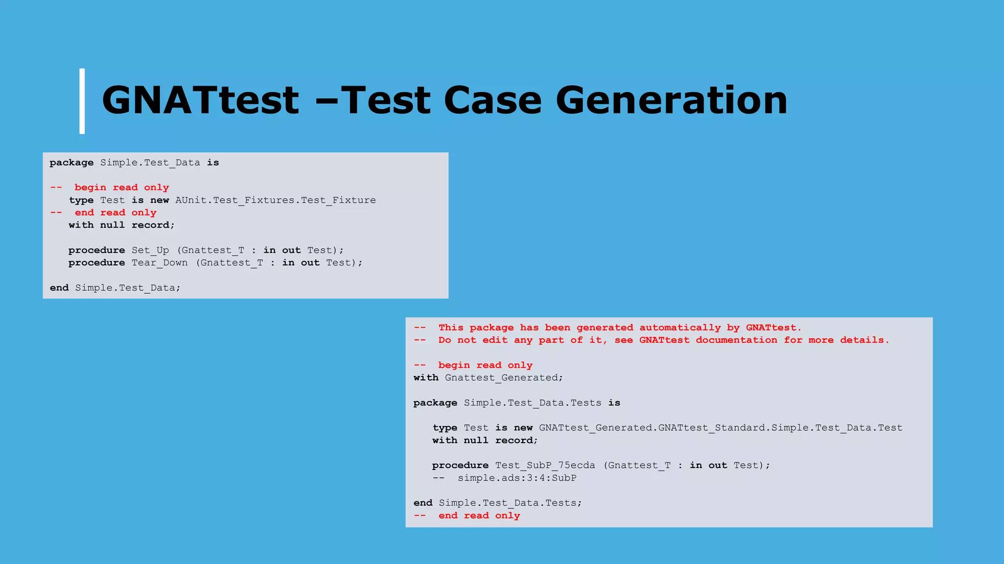 GNATtest –Test Case Generation
package Simple.Test_Data is
-- begin read only
type Test is new AUnit.Test_Fixtures.Test_Fixture
-- end read only
with null record;
procedure Set_Up (Gnattest_T : in out Test);
procedure Tear_Down (Gnattest_T : in out Test);
end Simple.Test_Data;
-- This package has been generated automatically by GNATtest.
-- Do not edit any part of it, see GNATtest documentation for more details.
-- begin read only
with Gnattest_Generated;
package Simple.Test_Data.Tests is
type Test is new GNATtest_Generated.GNATtest_Standard.Simple.Test_Data.Test
with null record;
procedure Test_SubP_75ecda (Gnattest_T : in out Test);
-- simple.ads:3:4:SubP
end Simple.Test_Data.Tests;
-- end read only
 