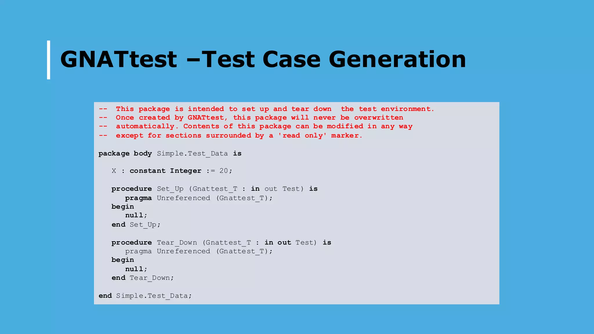 GNATtest –Test Case Generation
-- This package is intended to set up and tear down the test environment.
-- Once created by GNATtest, this package will never be overwritten
-- automatically. Contents of this package can be modified in any way
-- except for sections surrounded by a 'read only' marker.
package body Simple.Test_Data is
X : constant Integer := 20;
procedure Set_Up (Gnattest_T : in out Test) is
pragma Unreferenced (Gnattest_T);
begin
null;
end Set_Up;
procedure Tear_Down (Gnattest_T : in out Test) is
pragma Unreferenced (Gnattest_T);
begin
null;
end Tear_Down;
end Simple.Test_Data;
 