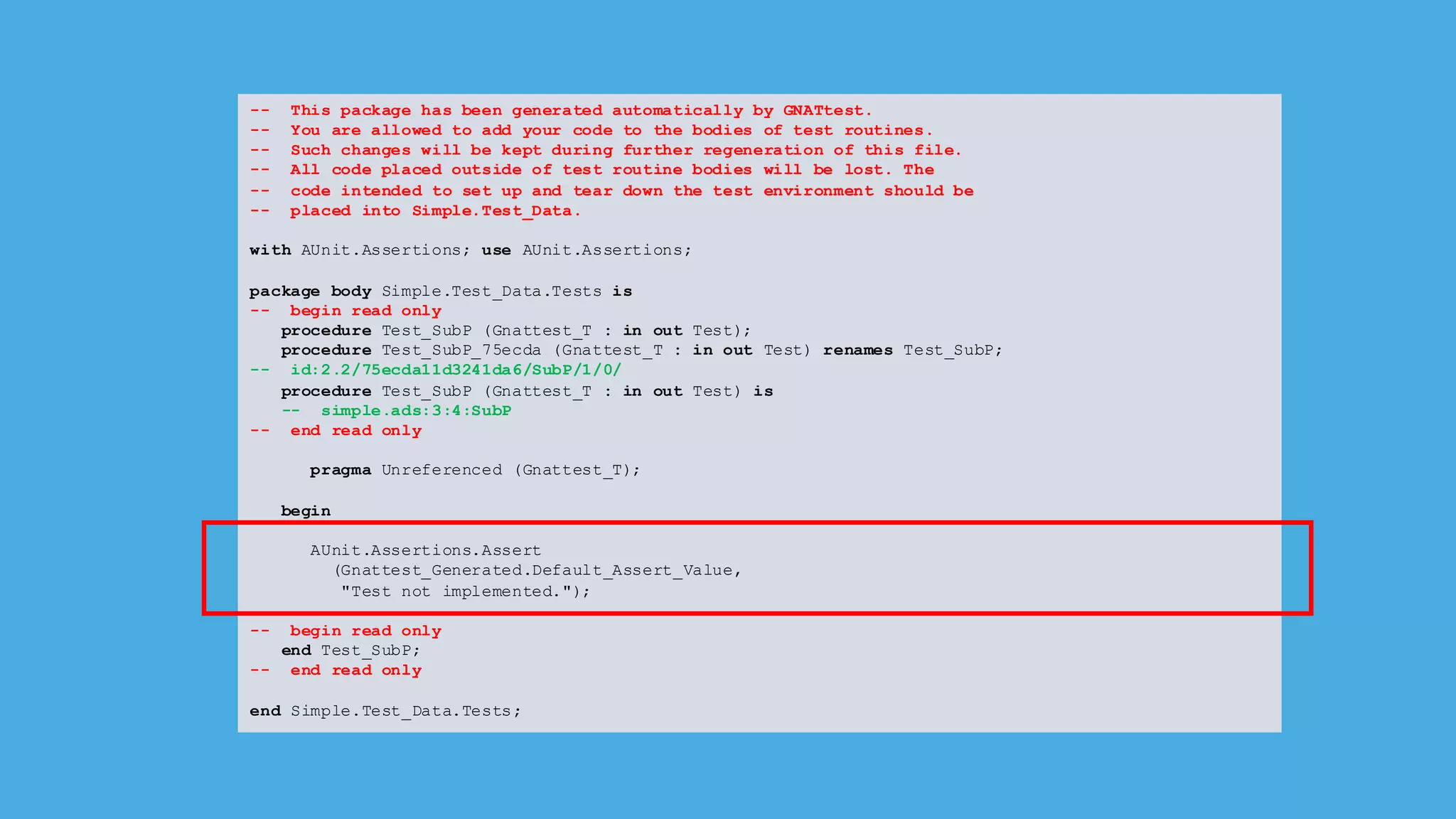 -- This package has been generated automatically by GNATtest.
-- You are allowed to add your code to the bodies of test routines.
-- Such changes will be kept during further regeneration of this file.
-- All code placed outside of test routine bodies will be lost. The
-- code intended to set up and tear down the test environment should be
-- placed into Simple.Test_Data.
with AUnit.Assertions; use AUnit.Assertions;
package body Simple.Test_Data.Tests is
-- begin read only
procedure Test_SubP (Gnattest_T : in out Test);
procedure Test_SubP_75ecda (Gnattest_T : in out Test) renames Test_SubP;
-- id:2.2/75ecda11d3241da6/SubP/1/0/
procedure Test_SubP (Gnattest_T : in out Test) is
-- simple.ads:3:4:SubP
-- end read only
pragma Unreferenced (Gnattest_T);
begin
AUnit.Assertions.Assert
(Gnattest_Generated.Default_Assert_Value,
"Test not implemented.");
-- begin read only
end Test_SubP;
-- end read only
end Simple.Test_Data.Tests;
 