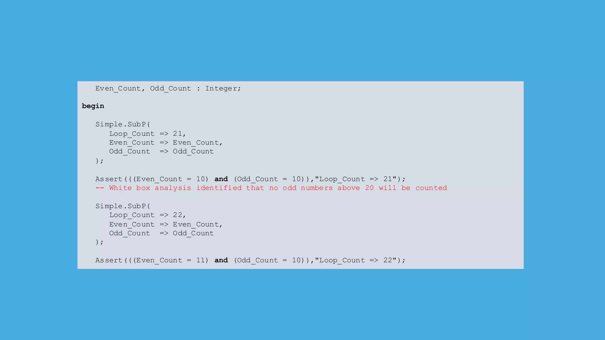Even_Count, Odd_Count : Integer;
begin
Simple.SubP(
Loop_Count => 21,
Even_Count => Even_Count,
Odd_Count => Odd_Count
);
Assert(((Even_Count = 10) and (Odd_Count = 10)),"Loop_Count => 21");
-- White box analysis identified that no odd numbers above 20 will be counted
Simple.SubP(
Loop_Count => 22,
Even_Count => Even_Count,
Odd_Count => Odd_Count
);
Assert(((Even_Count = 11) and (Odd_Count = 10)),"Loop_Count => 22");
 