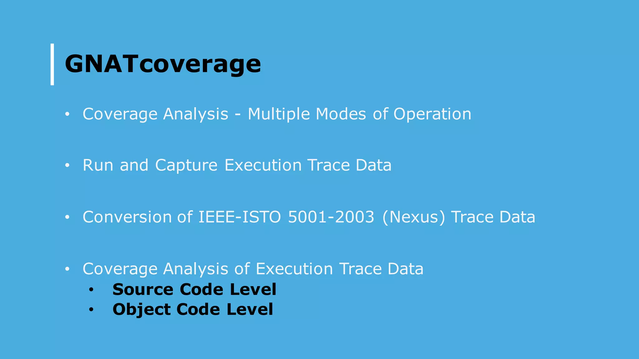 GNATcoverage
• Coverage Analysis - Multiple Modes of Operation
• Run and Capture Execution Trace Data
• Conversion of IEEE-ISTO 5001-2003 (Nexus) Trace Data
• Coverage Analysis of Execution Trace Data
• Source Code Level
• Object Code Level
 