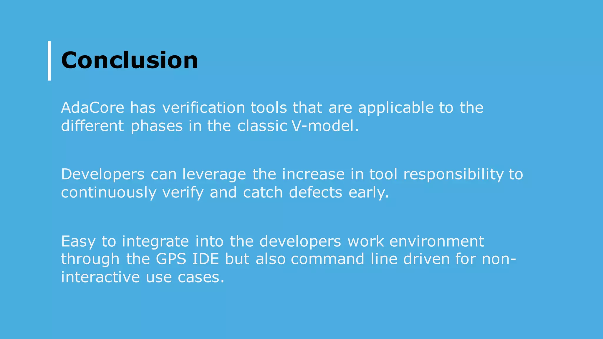 Conclusion
AdaCore has verification tools that are applicable to the
different phases in the classic V-model.
Developers can leverage the increase in tool responsibility to
continuously verify and catch defects early.
Easy to integrate into the developers work environment
through the GPS IDE but also command line driven for non-
interactive use cases.
 