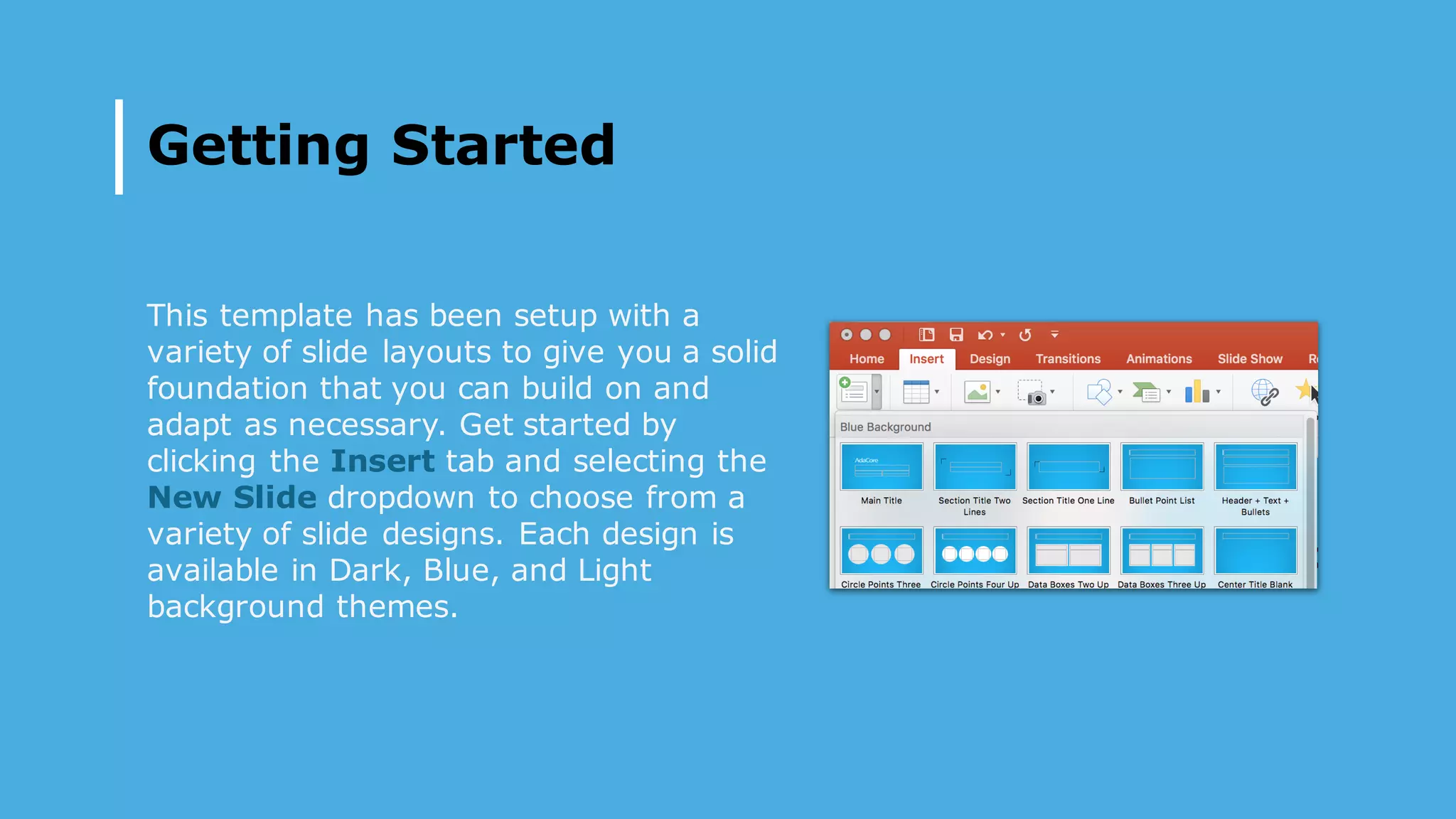 Getting Started
This template has been setup with a
variety of slide layouts to give you a solid
foundation that you can build on and
adapt as necessary. Get started by
clicking the Insert tab and selecting the
New Slide dropdown to choose from a
variety of slide designs. Each design is
available in Dark, Blue, and Light
background themes.
 