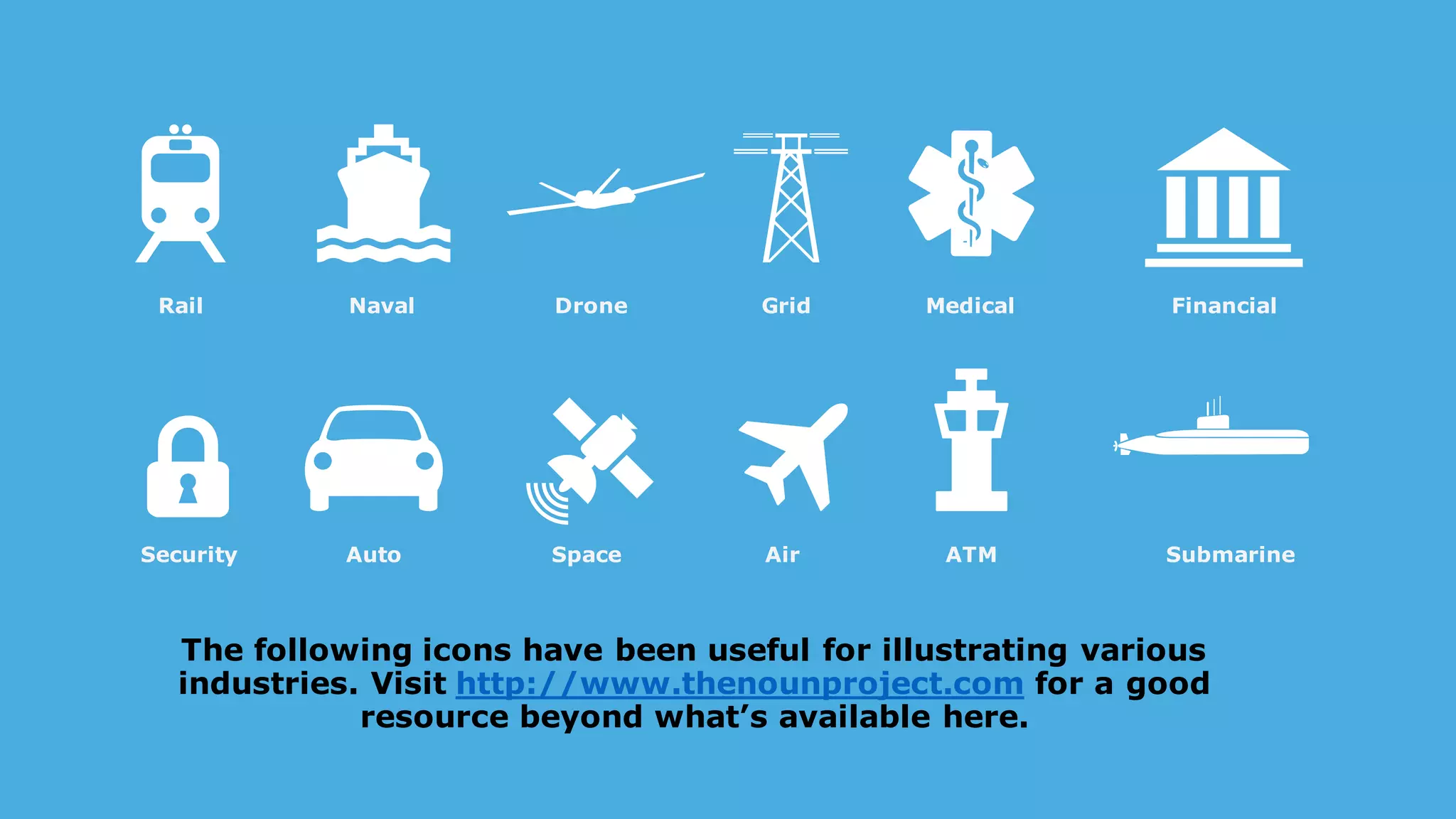 The following icons have been useful for illustrating various
industries. Visit http://www.thenounproject.com for a good
resource beyond what’s available here.
Rail Naval Drone Medical Financial
Security Auto Space Air ATM Submarine
Grid
 
