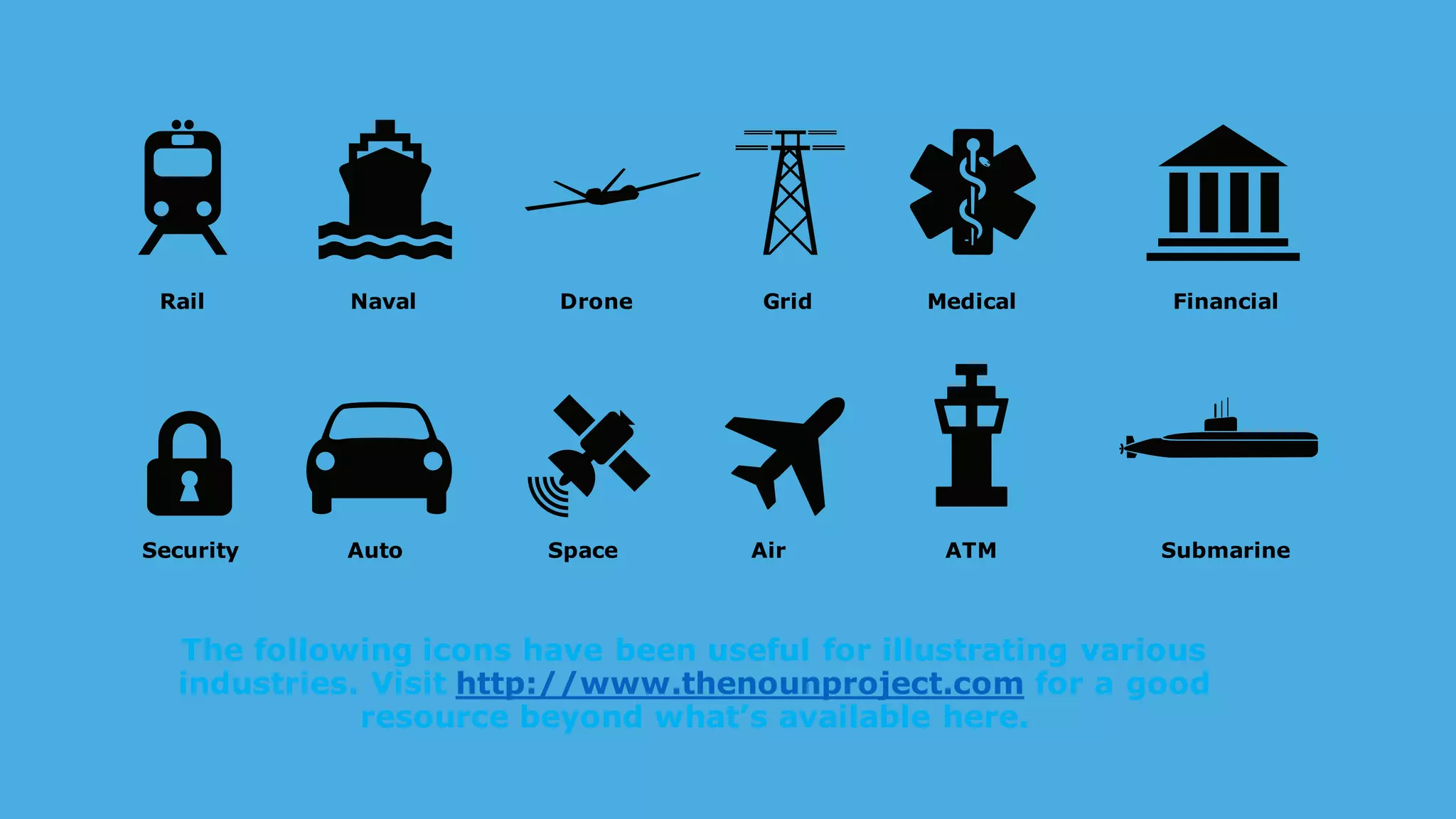 The following icons have been useful for illustrating various
industries. Visit http://www.thenounproject.com for a good
resource beyond what’s available here.
Rail Naval Drone Medical Financial
Security Auto Space Air ATM Submarine
Grid
 