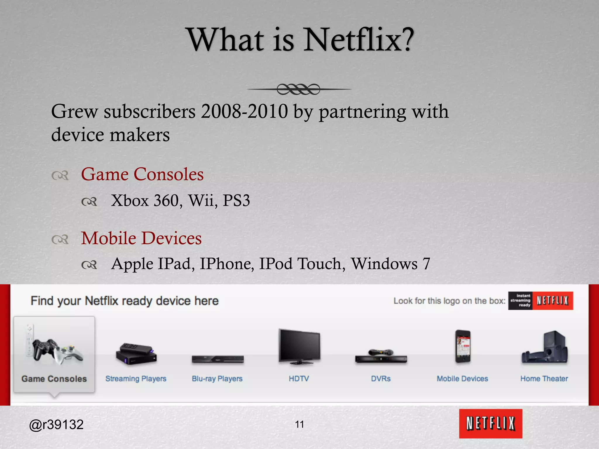 What is Netflix?

  Grew subscribers 2008-2010 by partnering with
  device makers
  ™  Game Consoles
      ™  Xbox 360, Wii, PS3

  ™  Mobile Devices
      ™  Apple IPad, IPhone, IPod Touch, Windows 7




@r39132                          11
 