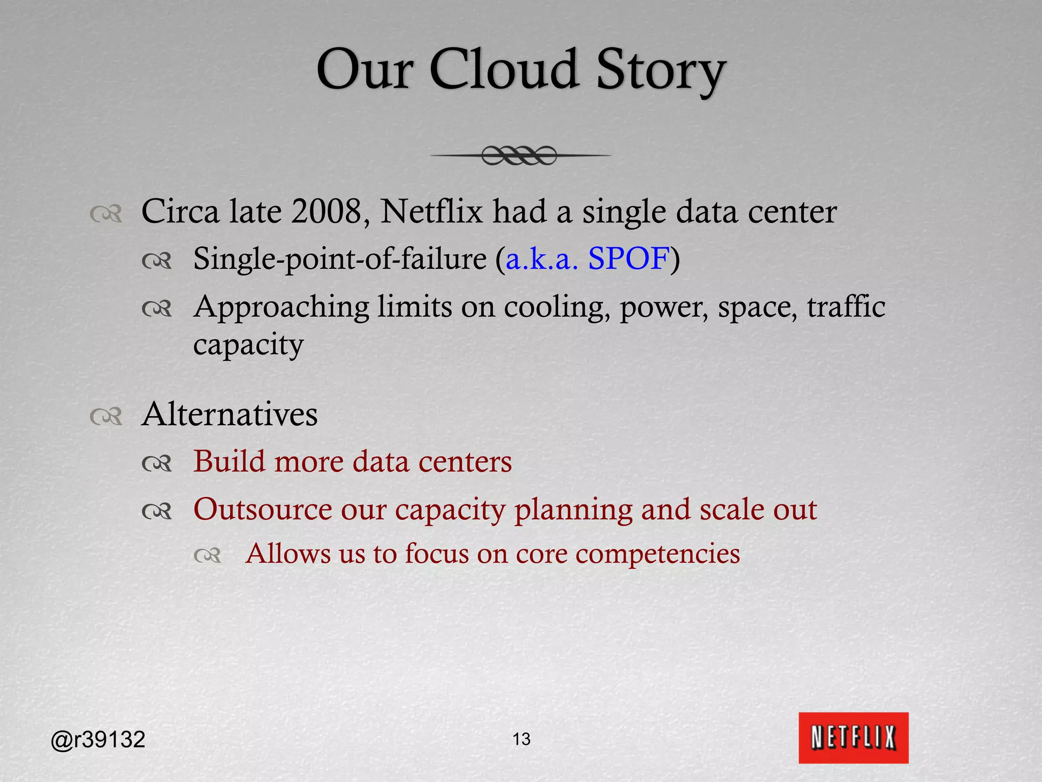 Our Cloud Story

  ™  Circa late 2008, Netflix had a single data center
      ™  Single-point-of-failure (a.k.a. SPOF)
      ™  Approaching limits on cooling, power, space, traffic
          capacity

  ™  Alternatives
      ™  Build more data centers
      ™  Outsource our capacity planning and scale out
          ™  Allows us to focus on core competencies




@r39132                            13
 