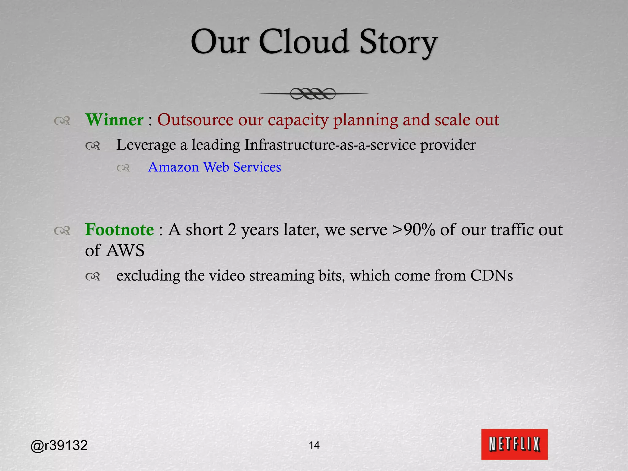 Our Cloud Story

  ™  Winner : Outsource our capacity planning and scale out
      ™  Leverage a leading Infrastructure-as-a-service provider
          ™    Amazon Web Services



  ™  Footnote : A short 2 years later, we serve >90% of our traffic out
      of AWS
      ™  excluding the video streaming bits, which come from CDNs




@r39132                                14
 