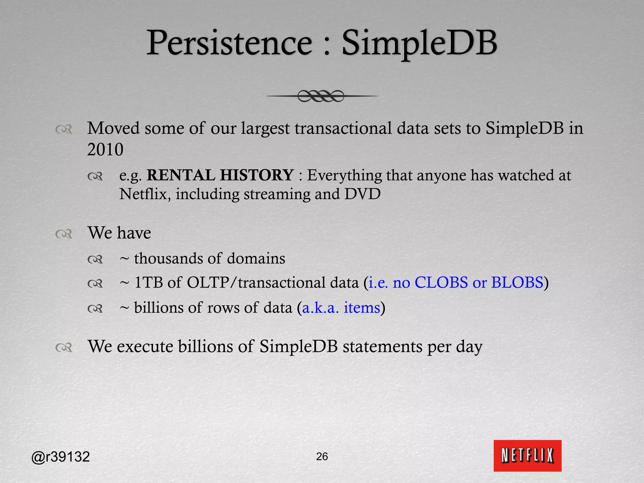 Persistence : SimpleDB

  ™  Moved some of our largest transactional data sets to SimpleDB in
      2010
      ™  e.g. RENTAL HISTORY : Everything that anyone has watched at
          Netflix, including streaming and DVD

  ™  We have
      ™  ~ thousands of domains
      ™  ~ 1TB of OLTP/transactional data (i.e. no CLOBS or BLOBS)
      ™  ~ billions of rows of data (a.k.a. items)

  ™  We execute billions of SimpleDB statements per day




@r39132                                 26
 