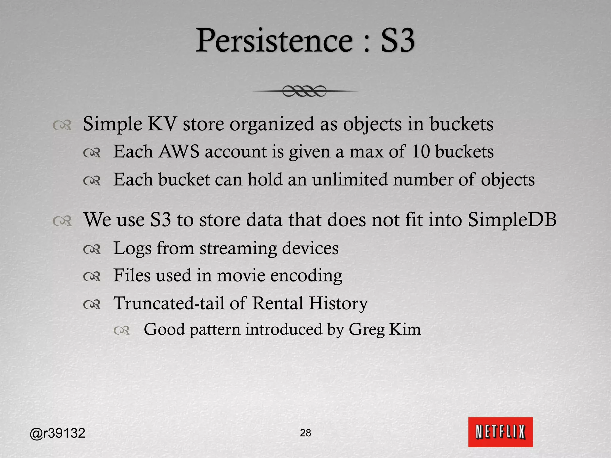 Persistence : S3

  ™  Simple KV store organized as objects in buckets
      ™  Each AWS account is given a max of 10 buckets
      ™  Each bucket can hold an unlimited number of objects

  ™  We use S3 to store data that does not fit into SimpleDB
      ™  Logs from streaming devices
      ™  Files used in movie encoding
      ™  Truncated-tail of Rental History
          ™  Good pattern introduced by Greg Kim




@r39132                          28
 