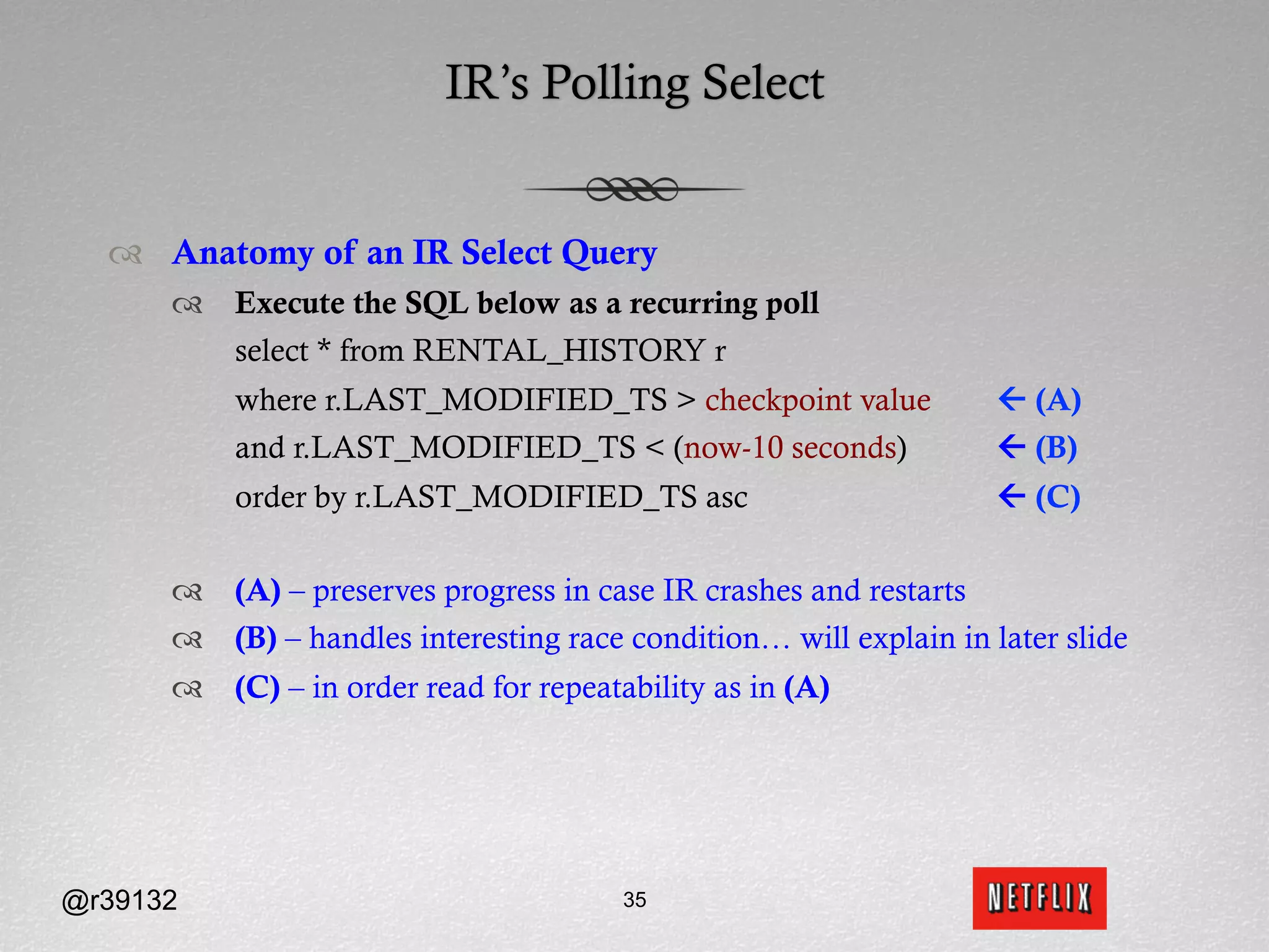 IR’s Polling Select


  ™  Anatomy of an IR Select Query
      ™  Execute the SQL below as a recurring poll
          select * from RENTAL_HISTORY r
          where r.LAST_MODIFIED_TS > checkpoint value               ß (A)
          and r.LAST_MODIFIED_TS < (now-10 seconds)                 ß (B)
          order by r.LAST_MODIFIED_TS asc                           ß (C)

      ™  (A) – preserves progress in case IR crashes and restarts
      ™  (B) – handles interesting race condition… will explain in later slide
      ™  (C) – in order read for repeatability as in (A)




@r39132                                 35
 