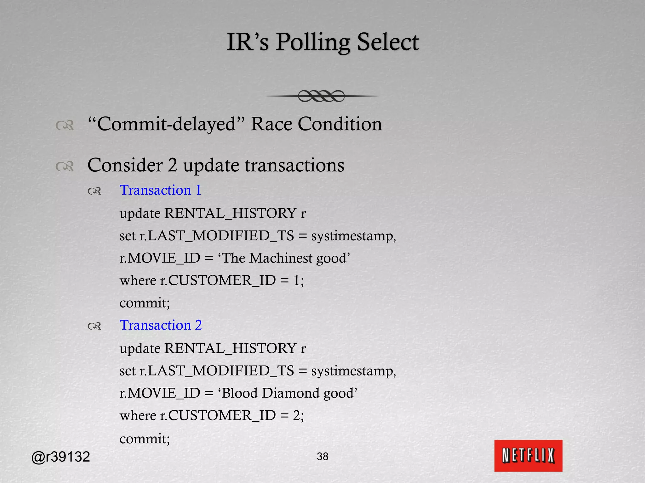 IR’s Polling Select


  ™  “Commit-delayed” Race Condition

  ™  Consider 2 update transactions
      ™    Transaction 1
            update RENTAL_HISTORY r
            set r.LAST_MODIFIED_TS = systimestamp,
            r.MOVIE_ID = ‘The Machinest good’
            where r.CUSTOMER_ID = 1;
            commit;
      ™    Transaction 2
            update RENTAL_HISTORY r
            set r.LAST_MODIFIED_TS = systimestamp,
            r.MOVIE_ID = ‘Blood Diamond good’
            where r.CUSTOMER_ID = 2;
            commit;
@r39132                                 38
 
