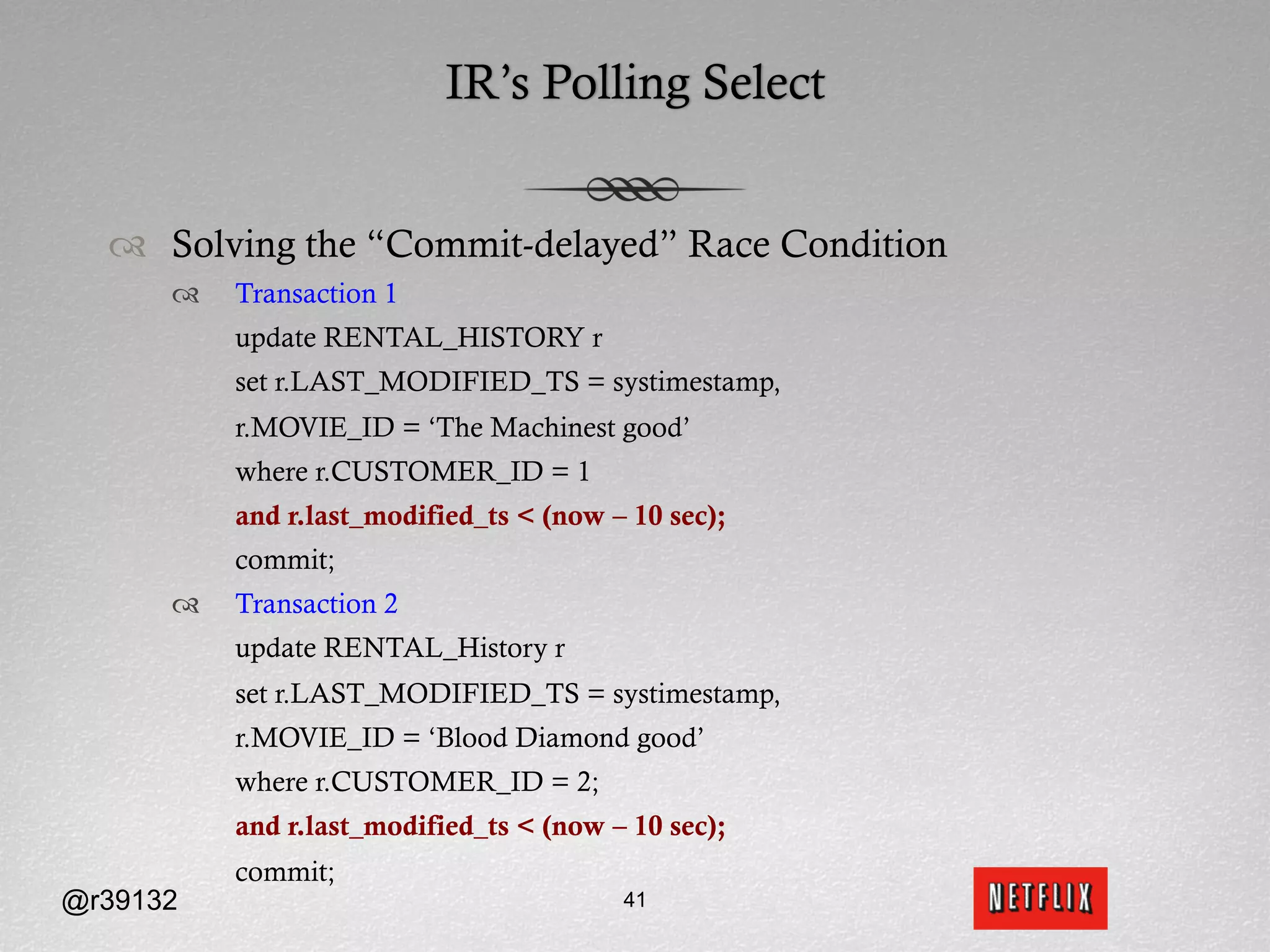 IR’s Polling Select


  ™  Solving the “Commit-delayed” Race Condition
      ™    Transaction 1
            update RENTAL_HISTORY r
            set r.LAST_MODIFIED_TS = systimestamp,
            r.MOVIE_ID = ‘The Machinest good’
            where r.CUSTOMER_ID = 1
            and r.last_modified_ts < (now – 10 sec);
            commit;
      ™    Transaction 2
            update RENTAL_History r
            set r.LAST_MODIFIED_TS = systimestamp,
            r.MOVIE_ID = ‘Blood Diamond good’
            where r.CUSTOMER_ID = 2;
            and r.last_modified_ts < (now – 10 sec);
            commit;
@r39132                                    41
 