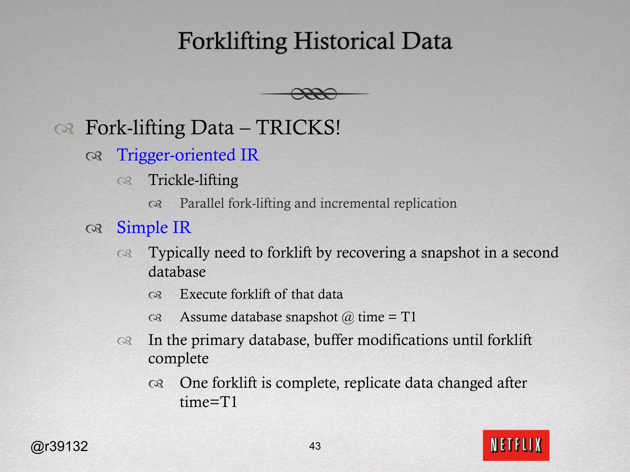 Forklifting Historical Data


  ™  Fork-lifting Data – TRICKS!
      ™  Trigger-oriented IR
          ™  Trickle-lifting
              ™    Parallel fork-lifting and incremental replication
      ™  Simple IR
          ™  Typically need to forklift by recovering a snapshot in a second
              database
              ™    Execute forklift of that data
              ™    Assume database snapshot @ time = T1
          ™  In the primary database, buffer modifications until forklift
              complete
              ™  One forklift is complete, replicate data changed after
                  time=T1

@r39132                                   43
 