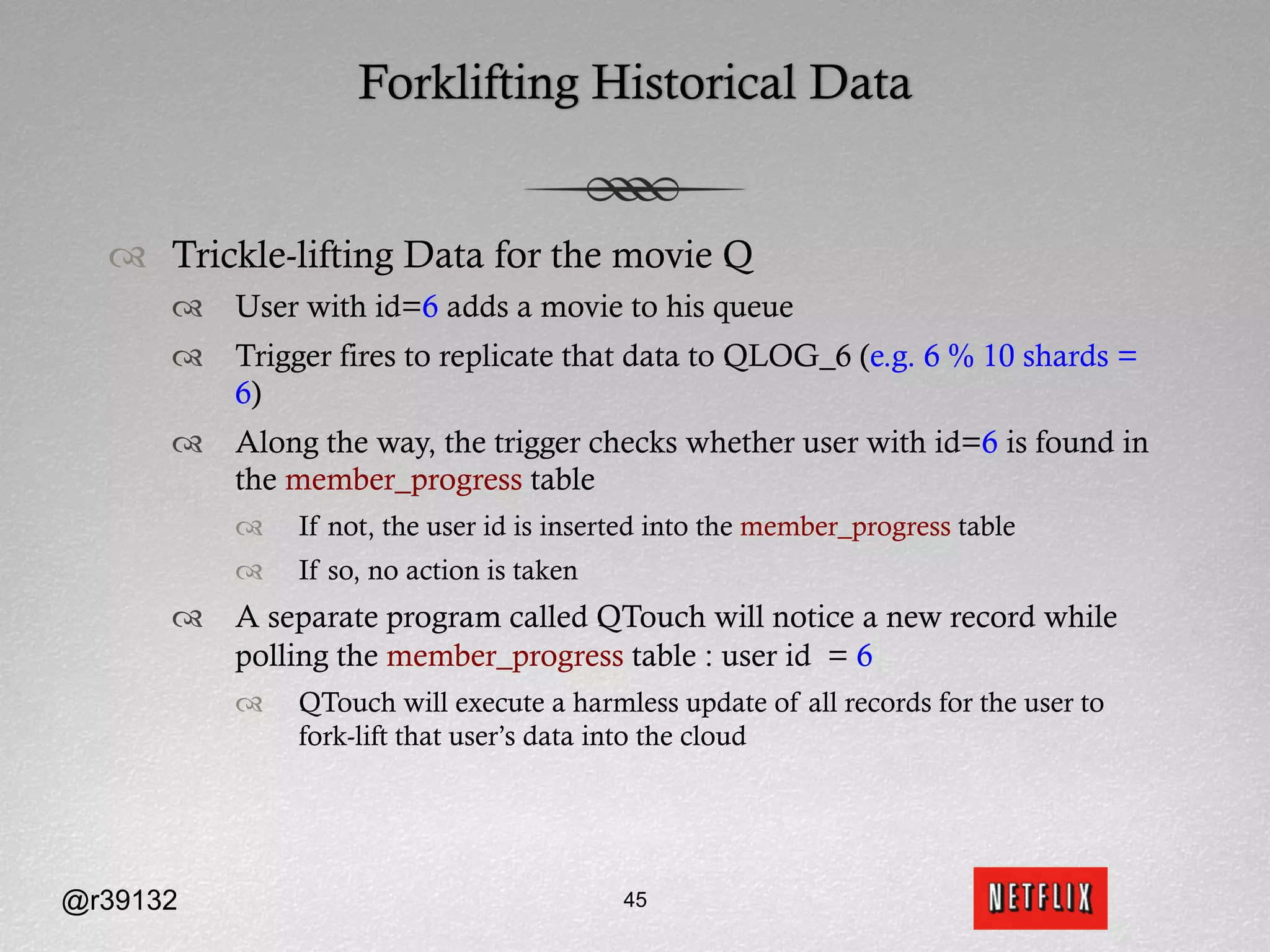 Forklifting Historical Data


  ™  Trickle-lifting Data for the movie Q
      ™  User with id=6 adds a movie to his queue
      ™  Trigger fires to replicate that data to QLOG_6 (e.g. 6 % 10 shards =
          6)
      ™  Along the way, the trigger checks whether user with id=6 is found in
          the member_progress table
          ™    If not, the user id is inserted into the member_progress table
          ™    If so, no action is taken
      ™  A separate program called QTouch will notice a new record while
          polling the member_progress table : user id = 6
          ™    QTouch will execute a harmless update of all records for the user to
                fork-lift that user’s data into the cloud




@r39132                                     45
 
