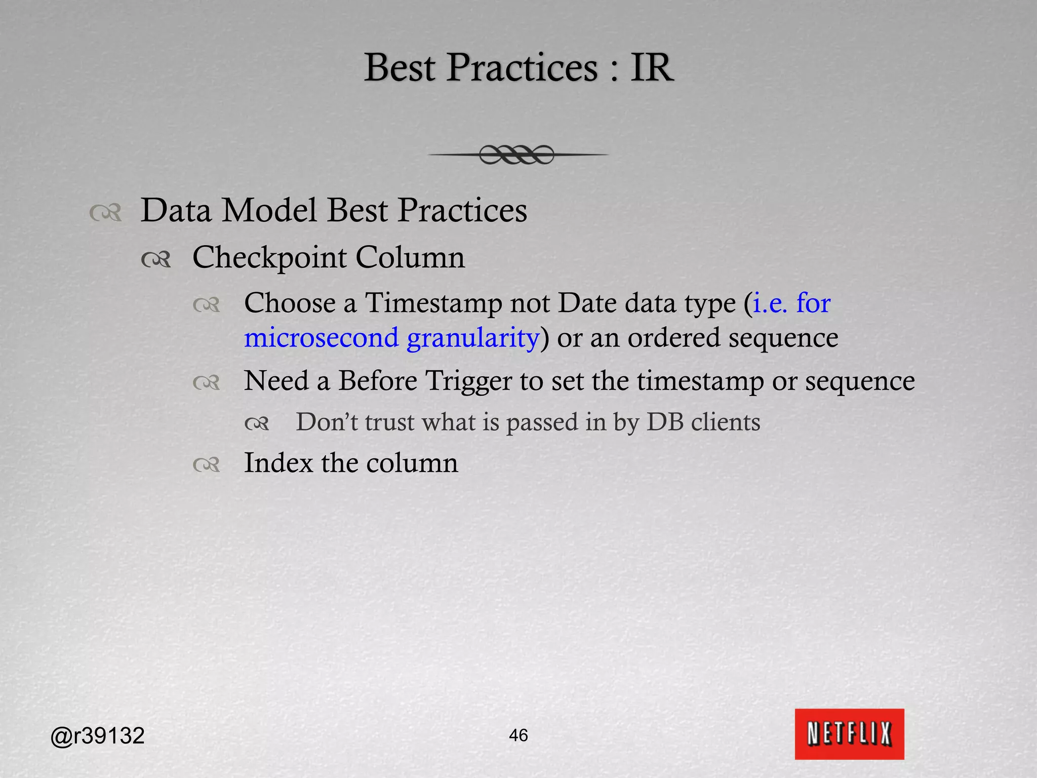 Best Practices : IR


  ™  Data Model Best Practices
      ™  Checkpoint Column
          ™  Choose a Timestamp not Date data type (i.e. for
              microsecond granularity) or an ordered sequence
          ™  Need a Before Trigger to set the timestamp or sequence
              ™  Don’t trust what is passed in by DB clients
          ™  Index the column




@r39132                               46
 