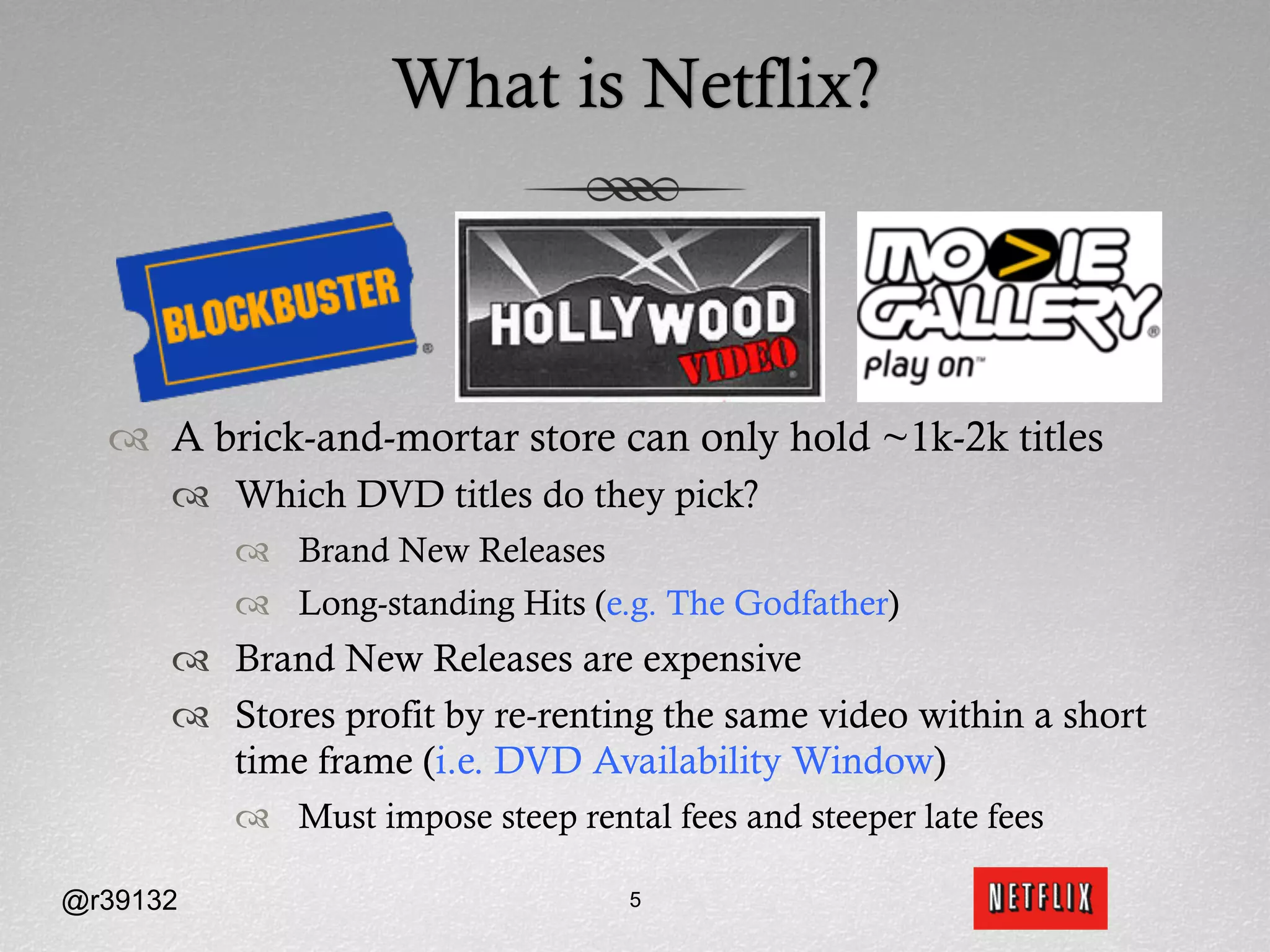 What is Netflix?



  ™  A brick-and-mortar store can only hold ~1k-2k titles
      ™  Which DVD titles do they pick?
          ™  Brand New Releases
          ™  Long-standing Hits (e.g. The Godfather)
      ™  Brand New Releases are expensive
      ™  Stores profit by re-renting the same video within a short
          time frame (i.e. DVD Availability Window)
          ™  Must impose steep rental fees and steeper late fees

@r39132                             5
 