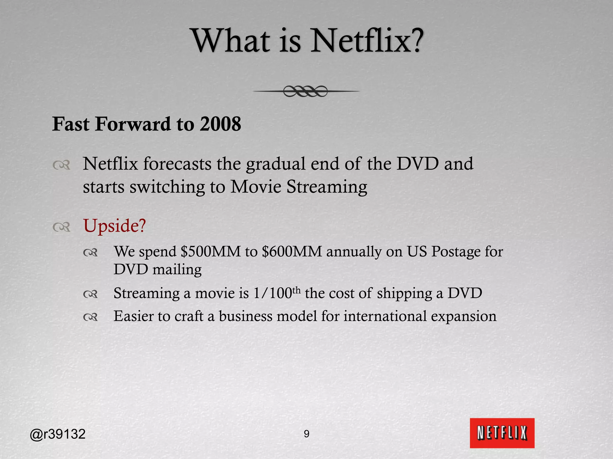 What is Netflix?

  Fast Forward to 2008
  ™  Netflix forecasts the gradual end of the DVD and
      starts switching to Movie Streaming

  ™  Upside?
      ™  We spend $500MM to $600MM annually on US Postage for
          DVD mailing
      ™  Streaming a movie is 1/100th the cost of shipping a DVD
      ™  Easier to craft a business model for international expansion




@r39132                                 9
 