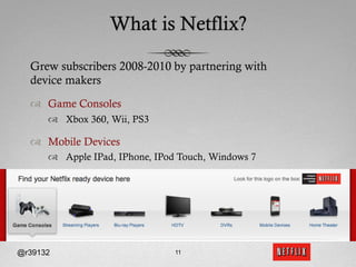 What is Netflix?

  Grew subscribers 2008-2010 by partnering with
  device makers
  ™  Game Consoles
      ™  Xbox 360, Wii, PS3

  ™  Mobile Devices
      ™  Apple IPad, IPhone, IPod Touch, Windows 7




@r39132                          11
 