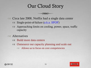 Our Cloud Story

  ™  Circa late 2008, Netflix had a single data center
      ™  Single-point-of-failure (a.k.a. SPOF)
      ™  Approaching limits on cooling, power, space, traffic
          capacity

  ™  Alternatives
      ™  Build more data centers
      ™  Outsource our capacity planning and scale out
          ™  Allows us to focus on core competencies




@r39132                            13
 