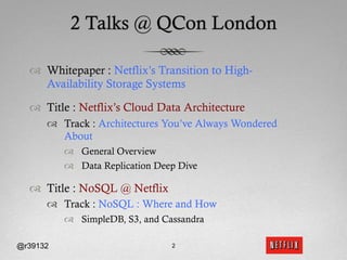 2 Talks @ QCon London

  ™  Whitepaper : Netflix’s Transition to High-
      Availability Storage Systems

  ™  Title : Netflix’s Cloud Data Architecture
      ™  Track : Architectures You’ve Always Wondered
          About
          ™  General Overview
          ™  Data Replication Deep Dive

  ™  Title : NoSQL @ Netflix
      ™  Track : NoSQL : Where and How
          ™  SimpleDB, S3, and Cassandra

@r39132                           2
 