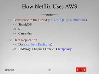 How Netflix Uses AWS

  ™  Persistence in the Cloud (c.f. NoSQL @ Netflix talk)
      ™  SimpleDB
      ™  S3
      ™  Cassandra

  ™  Data Replication
      ™  IR (a.k.a. Item Replicator)
      ™  HAProxy + Squid + Oracle à temporary




@r39132                       22
 