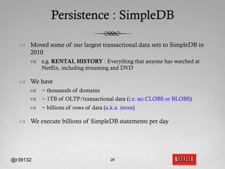 Persistence : SimpleDB

  ™  Moved some of our largest transactional data sets to SimpleDB in
      2010
      ™  e.g. RENTAL HISTORY : Everything that anyone has watched at
          Netflix, including streaming and DVD

  ™  We have
      ™  ~ thousands of domains
      ™  ~ 1TB of OLTP/transactional data (i.e. no CLOBS or BLOBS)
      ™  ~ billions of rows of data (a.k.a. items)

  ™  We execute billions of SimpleDB statements per day




@r39132                                 26
 