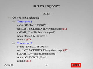 IR’s Polling Select


  ™  One possible schedule
      ™  Transaction 1
          update RENTAL_HISTORY r
          set r.LAST_MODIFIED_TS = systimestamp @T1
          r.MOVIE_ID = ‘The Machinest good’
          where r.CUSTOMER_ID = 1;
          commit; @T4
      ™  Transaction 2
          update RENTAL_HISTORY r
          set r.LAST_MODIFIED_TS = systimestamp, @T2
          r.MOVIE_ID = ‘Blood Diamond good’
          where r.CUSTOMER_ID = 2;
          commit; @T3
@r39132                           39
 