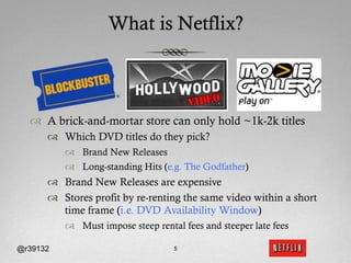 What is Netflix?



  ™  A brick-and-mortar store can only hold ~1k-2k titles
      ™  Which DVD titles do they pick?
          ™  Brand New Releases
          ™  Long-standing Hits (e.g. The Godfather)
      ™  Brand New Releases are expensive
      ™  Stores profit by re-renting the same video within a short
          time frame (i.e. DVD Availability Window)
          ™  Must impose steep rental fees and steeper late fees

@r39132                             5
 