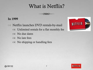 What is Netflix?

  In 1999

  ™  Netflix launches DVD rentals-by-mail
      ™    Unlimited rentals for a flat monthly fee
      ™    No due dates
      ™    No late fees
      ™    No shipping or handling fees




@r39132                             7
 