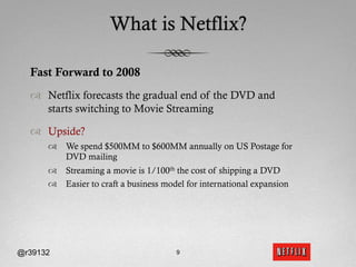 What is Netflix?

  Fast Forward to 2008
  ™  Netflix forecasts the gradual end of the DVD and
      starts switching to Movie Streaming

  ™  Upside?
      ™  We spend $500MM to $600MM annually on US Postage for
          DVD mailing
      ™  Streaming a movie is 1/100th the cost of shipping a DVD
      ™  Easier to craft a business model for international expansion




@r39132                                 9
 