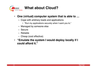 What about Cloud?

 • One (virtual) computer system that is able to …
     – Cope with arbitrary loads and applications
          • “Run my applications securely when I want you to.”
     –   Managed by someone else
     –   Secure
     –   Reliable
     –   Cheap (cost effective)
 • “Emulate the system I would deploy locally if I
   could afford it.”




11                                                               Red Hat
 