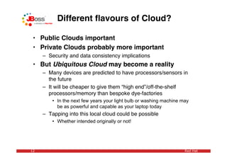 Different ﬂavours of Cloud?

 • Public Clouds important
 • Private Clouds probably more important
     – Security and data consistency implications
 • But Ubiquitous Cloud may become a reality
     – Many devices are predicted to have processors/sensors in
       the future
     – It will be cheaper to give them “high end”/off-the-shelf
       processors/memory than bespoke dye-factories
         • In the next few years your light bulb or washing machine may
           be as powerful and capable as your laptop today
     – Tapping into this local cloud could be possible
         • Whether intended originally or not!




12                                                                   Red Hat
 