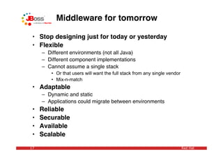 Middleware for tomorrow

 • Stop designing just for today or yesterday
 • Flexible
     – Different environments (not all Java)
     – Different component implementations
     – Cannot assume a single stack
        • Or that users will want the full stack from any single vendor
        • Mix-n-match
 • Adaptable
     – Dynamic and static
     – Applications could migrate between environments
 •   Reliable
 •   Securable
 •   Available
 •   Scalable

17                                                                        Red Hat
 
