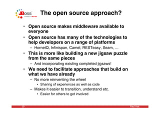 The open source approach?

 • Open source makes middleware available to
   everyone
 • Open source has many of the technologies to
   help developers on a range of platforms
     – HornetQ, Inﬁnispan, Camel, RESTeasy, Seam, …
 • This is more like building a new jigsaw puzzle
   from the same pieces
     – And incorporating existing completed jigsaws!
 • We need to facilitate approaches that build on
   what we have already
     – No more reinventing the wheel
         • Sharing of experiences as well as code
     – Makes it easier to transition, understand etc.
         • Easier for others to get involved


19                                                      Red Hat
 