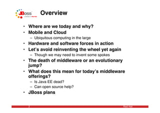 Overview

• Where are we today and why?
• Mobile and Cloud
      – Ubiquitous computing in the large
• Hardware and software forces in action
• Letʼs avoid reinventing the wheel yet again
      – Though we may need to invent some spokes
• The death of middleware or an evolutionary
  jump?
• What does this mean for todayʼs middleware
  offerings?
      – Is Java EE dead?
      – Can open source help?
• JBoss plans

  2                                                Red Hat
 