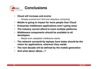 Conclusions

 •   Cloud will increase and evolve
     – Already evolved from Grid and ubiquitous computing
 •   Mobile is going to impact far more people than Cloud
 •   Enterprise middleware applications arenʼt going away
 •   The industry cannot afford to track multiple platforms
 •   Middleware components should be available to all
     developers
     – Maybe even adaptable middleware stacks
 •   The network connectivity laptops have today should be the
     vision for applications, wherever they reside
 •   The next decade will be deﬁned by the mobile generation
 •   And what about JBoss ..?




20                                                            Red Hat
 